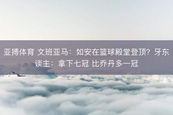 亚搏体育 文班亚马:如安在篮球殿堂登顶?牙东谈主:拿下七冠 比乔丹多一冠