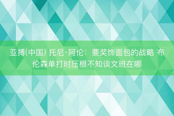亚搏(中国) 托尼·阿伦:要奖饰面包的战略 布伦森单打时压根不知谈文班在哪