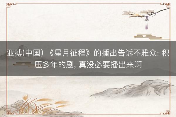 亚搏(中国) 《星月征程》的播出告诉不雅众: 积压多年的剧， 真没必要播出来啊