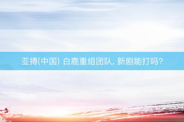亚搏(中国) 白鹿重组团队， 新剧能打吗?