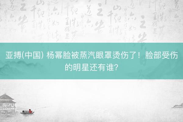 亚搏(中国) 杨幂脸被蒸汽眼罩烫伤了!脸部受伤的明星还有谁?