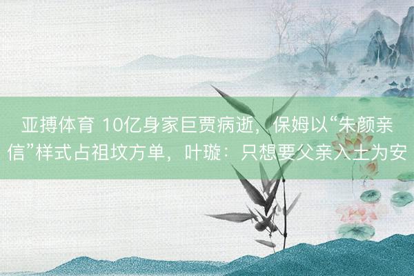亚搏体育 10亿身家巨贾病逝，保姆以“朱颜亲信”样式占祖坟方单，叶璇：只想要父亲入土为安