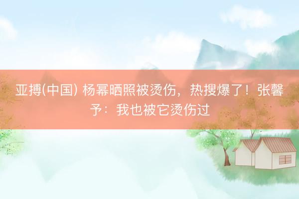 亚搏(中国) 杨幂晒照被烫伤，热搜爆了！张馨予：我也被它烫伤过