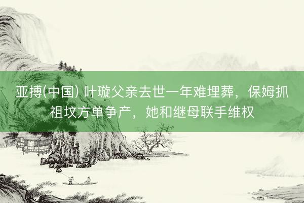 亚搏(中国) 叶璇父亲去世一年难埋葬,保姆抓祖坟方单争产,她和继母联手维权