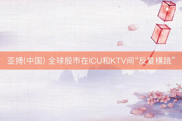 亚搏(中国) 全球股市在ICU和KTV间“反复横跳”