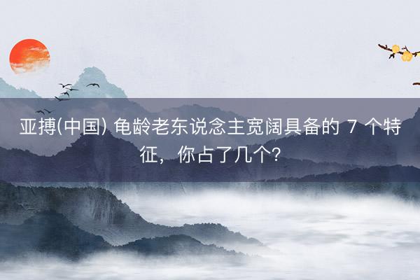 亚搏(中国) 龟龄老东说念主宽阔具备的 7 个特征，你占了几个？