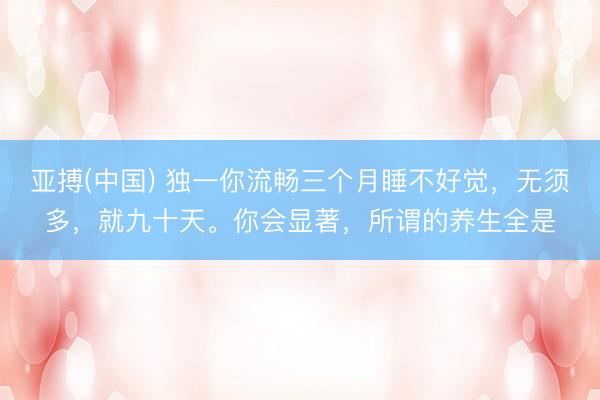 亚搏(中国) 独一你流畅三个月睡不好觉，无须多，就九十天。你会显著，所谓的养生全是