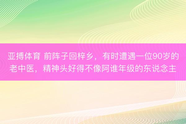 亚搏体育 前阵子回梓乡，有时遭遇一位90岁的老中医，精神头好得不像阿谁年级的东说念主