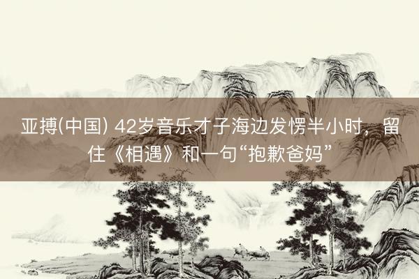 亚搏(中国) 42岁音乐才子海边发愣半小时,留住《相遇》和一句“抱歉爸妈”