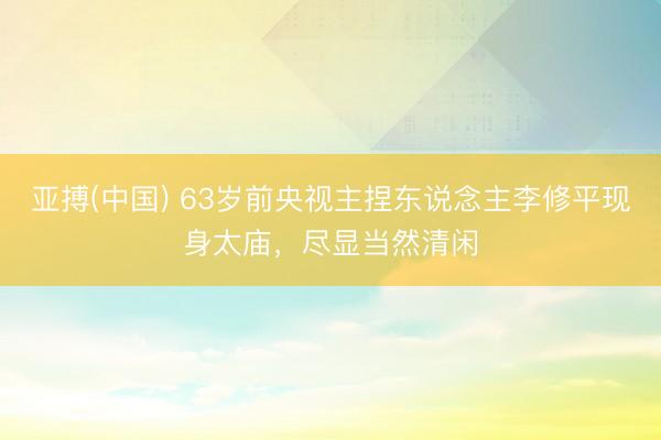 亚搏(中国) 63岁前央视主捏东说念主李修平现身太庙，尽显当然清闲
