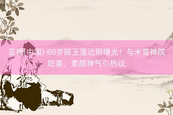 亚搏(中国) 66岁陈玉莲近照曝光！与米雪禅院吃斋，素颜神气引热议