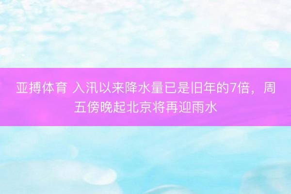 亚搏体育 入汛以来降水量已是旧年的7倍，周五傍晚起北京将再迎雨水