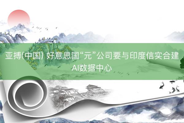 亚搏(中国) 好意思国“元”公司要与印度信实合建AI数据中心