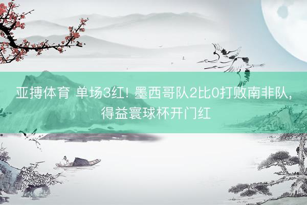 亚搏体育 单场3红! 墨西哥队2比0打败南非队, 得益寰球杯开门红