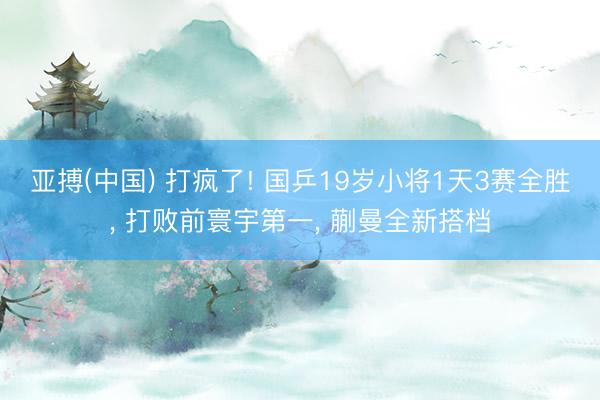 亚搏(中国) 打疯了! 国乒19岁小将1天3赛全胜， 打败前寰宇第一， 蒯曼全新搭档