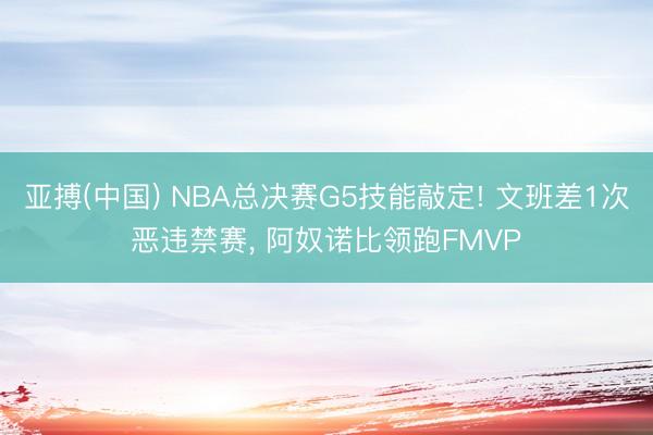 亚搏(中国) NBA总决赛G5技能敲定! 文班差1次恶违禁赛， 阿奴诺比领跑FMVP