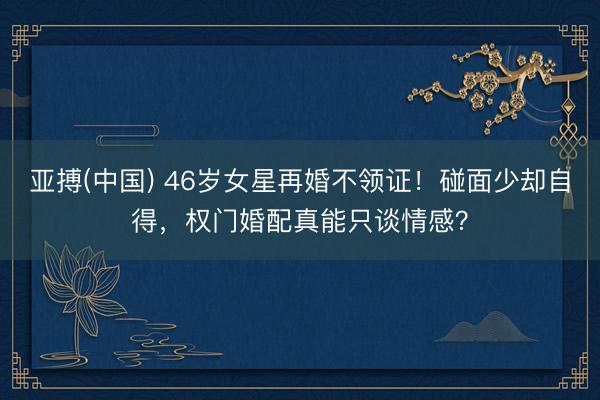 亚搏(中国) 46岁女星再婚不领证！碰面少却自得，权门婚配真能只谈情感？