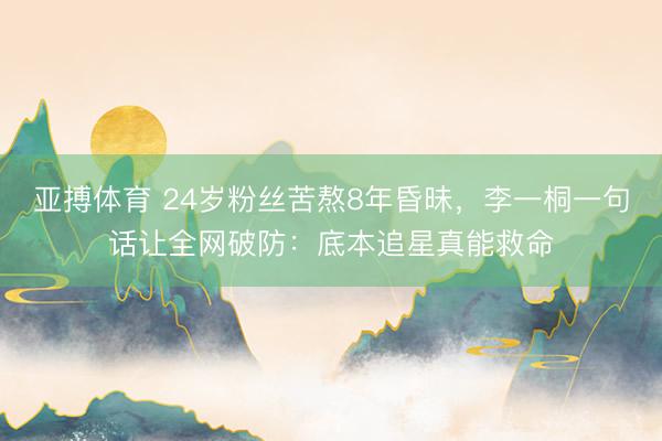 亚搏体育 24岁粉丝苦熬8年昏昧，李一桐一句话让全网破防：底本追星真能救命