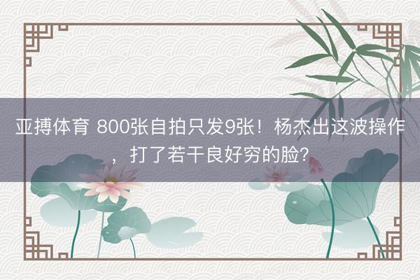 亚搏体育 800张自拍只发9张！杨杰出这波操作，打了若干良好穷的脸？