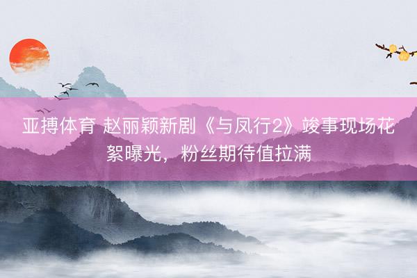 亚搏体育 赵丽颖新剧《与凤行2》竣事现场花絮曝光，粉丝期待值拉满