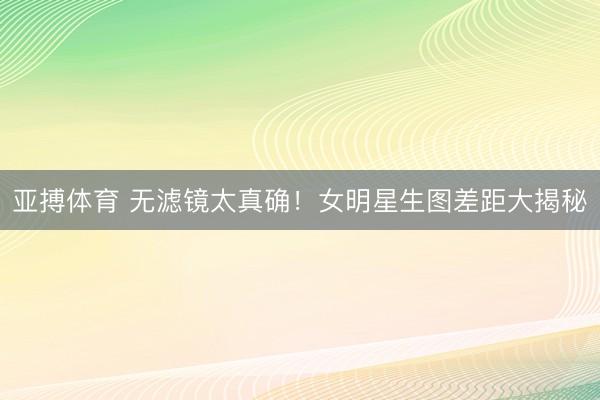 亚搏体育 无滤镜太真确！女明星生图差距大揭秘