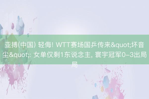 亚搏(中国) 轻侮! WTT赛场国乒传来"坏音尘": 女单仅剩1东说念主， 寰宇冠军0-3出局