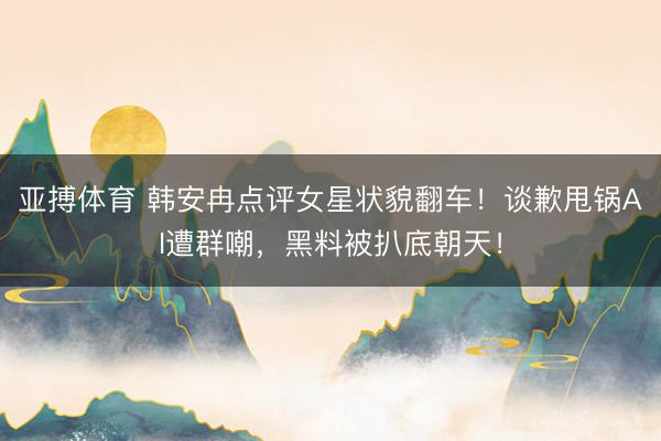 亚搏体育 韩安冉点评女星状貌翻车!谈歉甩锅AI遭群嘲,黑料被扒底朝天!