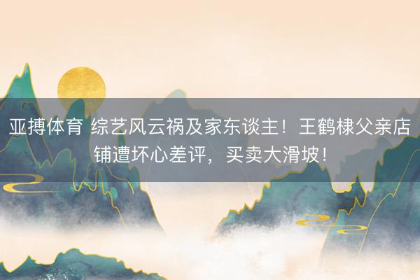 亚搏体育 综艺风云祸及家东谈主！王鹤棣父亲店铺遭坏心差评，买卖大滑坡！