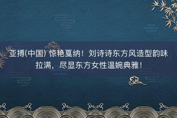 亚搏(中国) 惊艳戛纳！刘诗诗东方风造型韵味拉满，尽显东方女性温婉典雅！