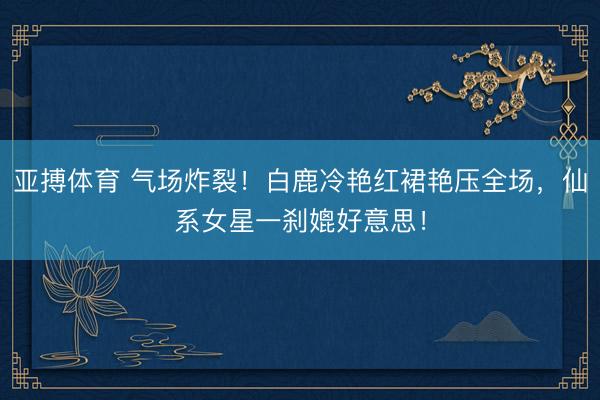 亚搏体育 气场炸裂！白鹿冷艳红裙艳压全场，仙系女星一刹媲好意思！