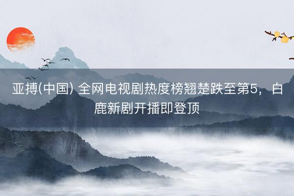 亚搏(中国) 全网电视剧热度榜翘楚跌至第5，白鹿新剧开播即登顶