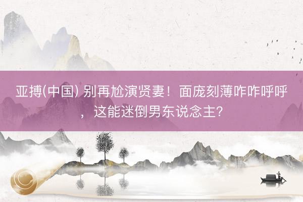 亚搏(中国) 别再尬演贤妻!面庞刻薄咋咋呼呼,这能迷倒男东说念主?