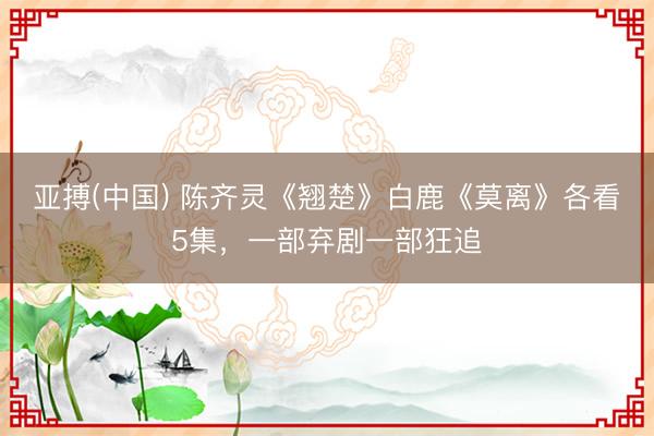 亚搏(中国) 陈齐灵《翘楚》白鹿《莫离》各看5集，一部弃剧一部狂追