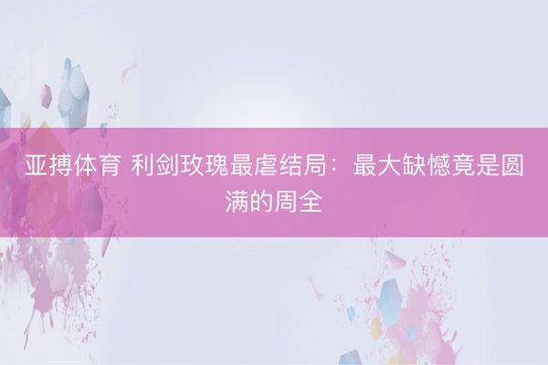 亚搏体育 利剑玫瑰最虐结局：最大缺憾竟是圆满的周全