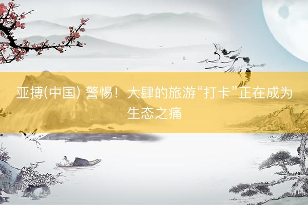 亚搏(中国) 警惕！大肆的旅游“打卡”正在成为生态之痛