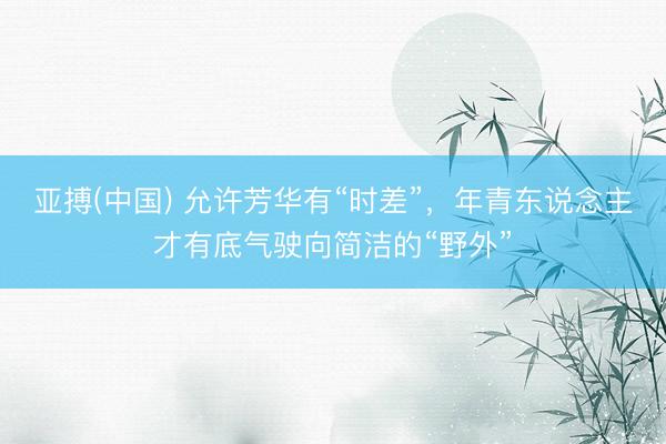 亚搏(中国) 允许芳华有“时差”，年青东说念主才有底气驶向简洁的“野外”