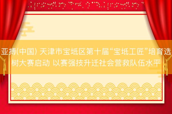 亚搏(中国) 天津市宝坻区第十届“宝坻工匠”培育选树大赛启动 以赛强技升迁社会营救队伍水平