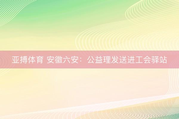 亚搏体育 安徽六安：公益理发送进工会驿站