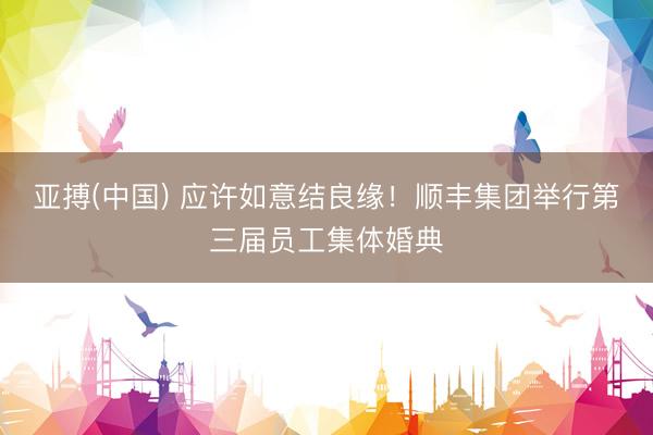 亚搏(中国) 应许如意结良缘！顺丰集团举行第三届员工集体婚典
