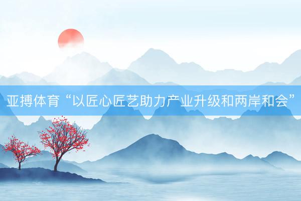 亚搏体育 “以匠心匠艺助力产业升级和两岸和会”