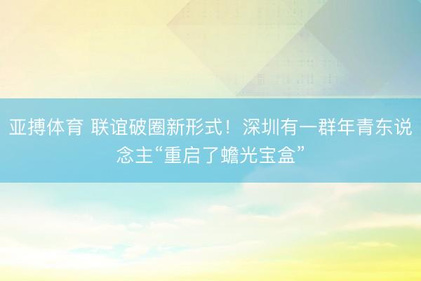 亚搏体育 联谊破圈新形式！深圳有一群年青东说念主“重启了蟾光宝盒”