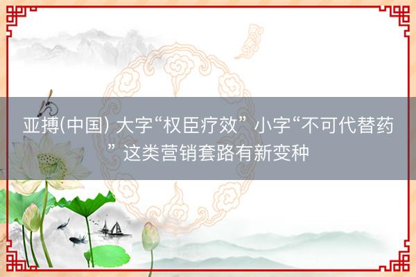 亚搏(中国) 大字“权臣疗效” 小字“不可代替药” 这类营销套路有新变种