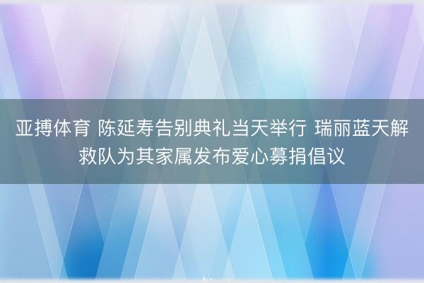 亚搏体育 陈延寿告别典礼当天举行 瑞丽蓝天解救队为其家属发布爱心募捐倡议