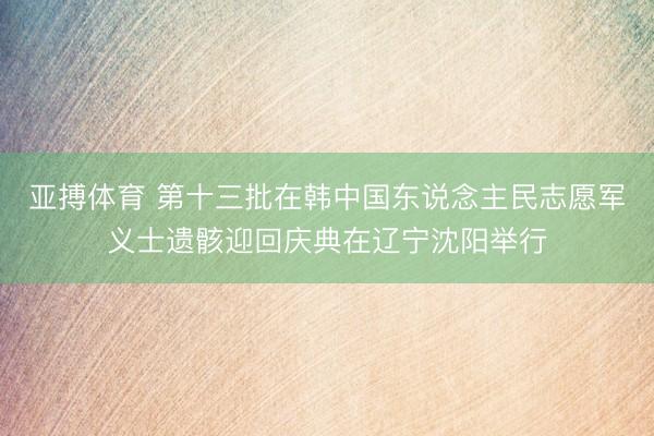 亚搏体育 第十三批在韩中国东说念主民志愿军义士遗骸迎回庆典在辽宁沈阳举行
