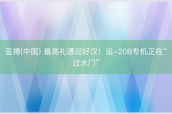 亚搏(中国) 最高礼遇迎好汉！运-20B专机正在“过水门”