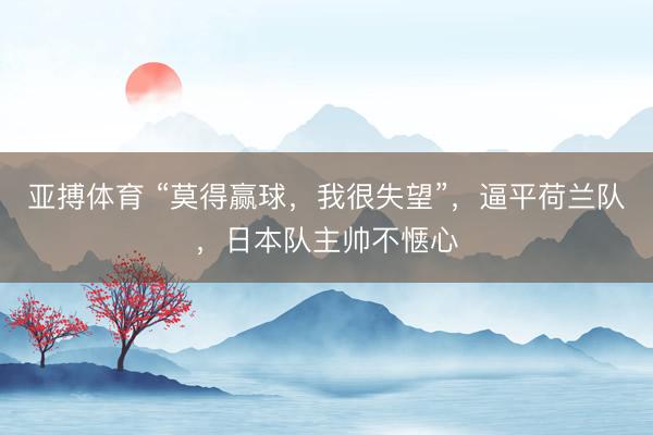 亚搏体育 “莫得赢球，我很失望”，逼平荷兰队，日本队主帅不惬心