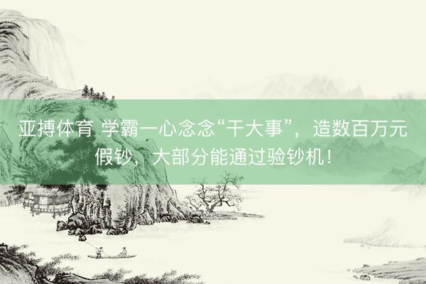 亚搏体育 学霸一心念念“干大事”，造数百万元假钞，大部分能通过验钞机！