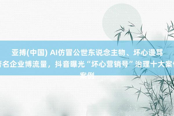 亚搏(中国) AI仿冒公世东说念主物、坏心谩骂著名企业博流量，抖音曝光“坏心营销号”治理十大案例