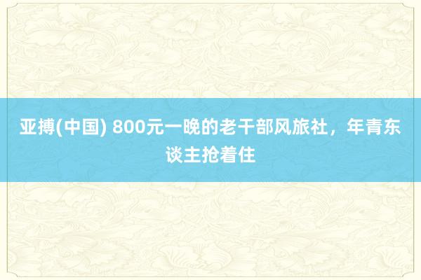 亚搏(中国) 800元一晚的老干部风旅社，年青东谈主抢着住