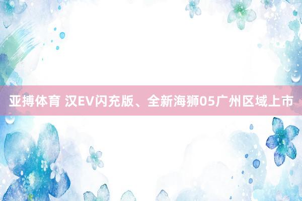 亚搏体育 汉EV闪充版、全新海狮05广州区域上市